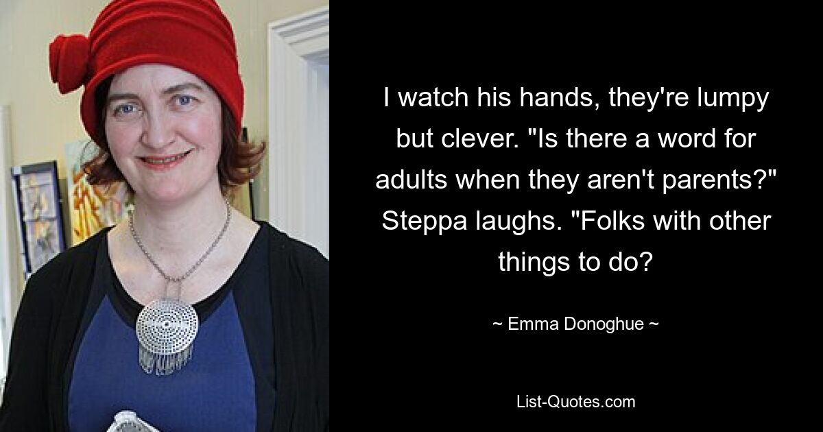 I watch his hands, they're lumpy but clever. "Is there a word for adults when they aren't parents?" Steppa laughs. "Folks with other things to do? — © Emma Donoghue