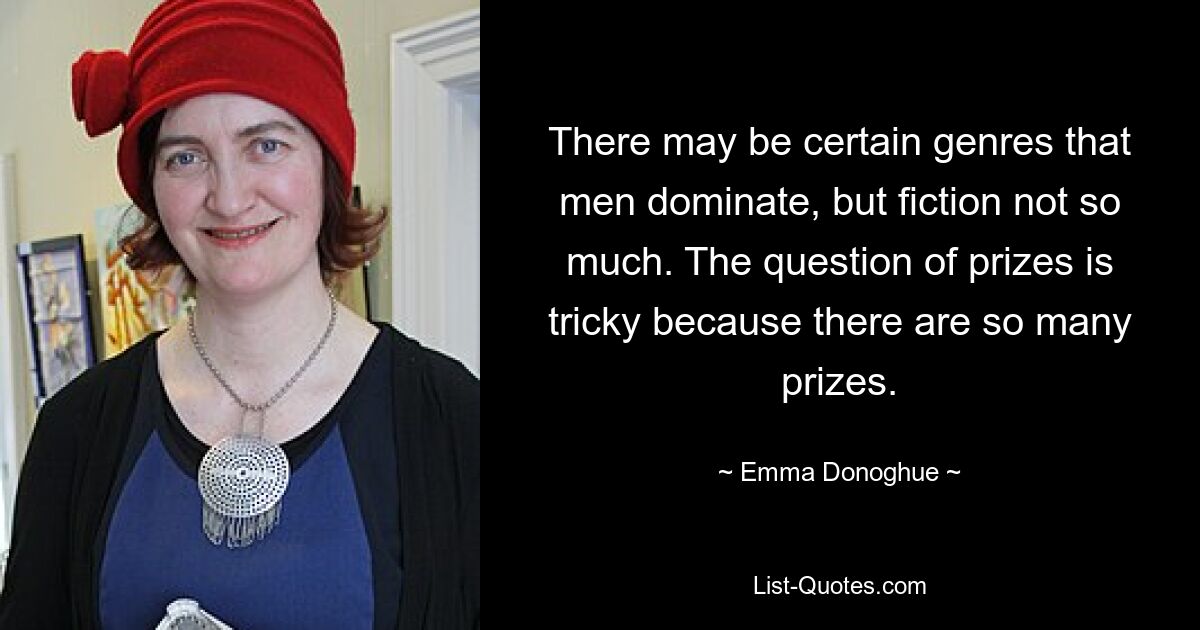 There may be certain genres that men dominate, but fiction not so much. The question of prizes is tricky because there are so many prizes. — © Emma Donoghue