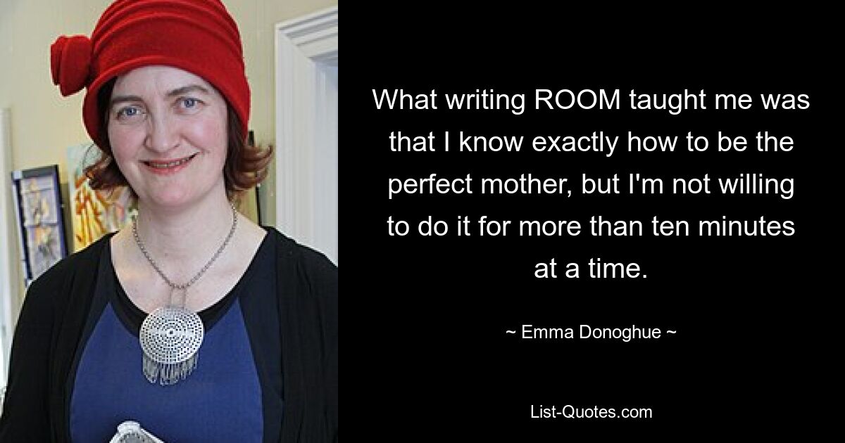 What writing ROOM taught me was that I know exactly how to be the perfect mother, but I'm not willing to do it for more than ten minutes at a time. — © Emma Donoghue