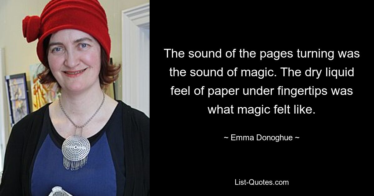 The sound of the pages turning was the sound of magic. The dry liquid feel of paper under fingertips was what magic felt like. — © Emma Donoghue