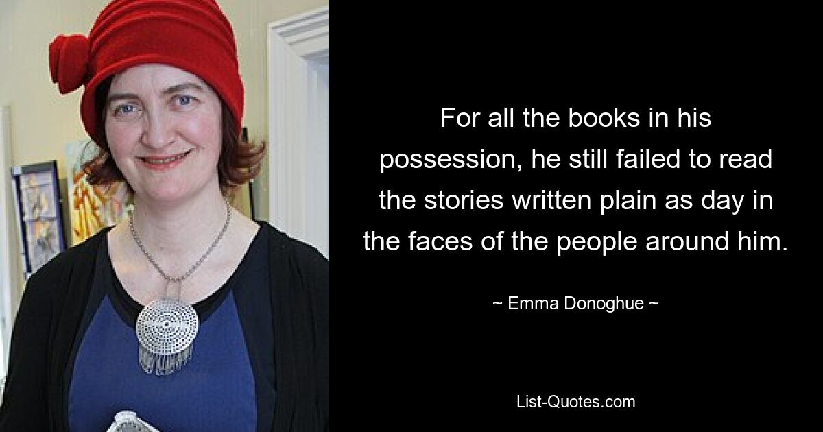 For all the books in his possession, he still failed to read the stories written plain as day in the faces of the people around him. — © Emma Donoghue