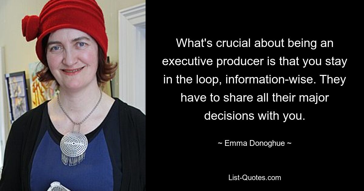 What's crucial about being an executive producer is that you stay in the loop, information-wise. They have to share all their major decisions with you. — © Emma Donoghue