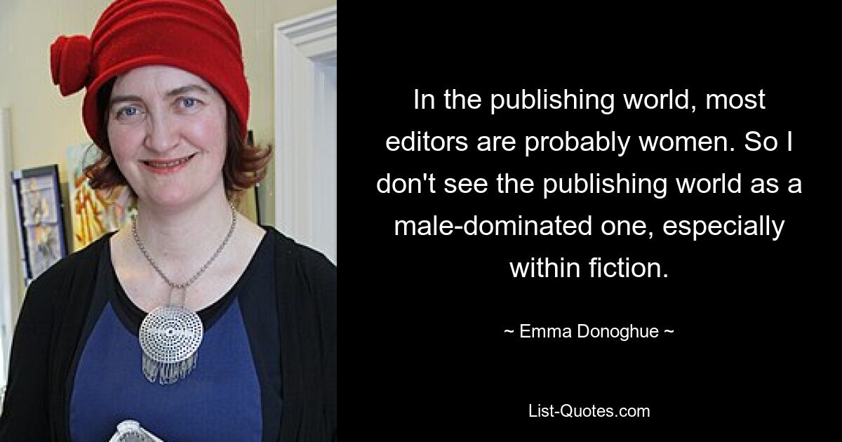 In the publishing world, most editors are probably women. So I don't see the publishing world as a male-dominated one, especially within fiction. — © Emma Donoghue