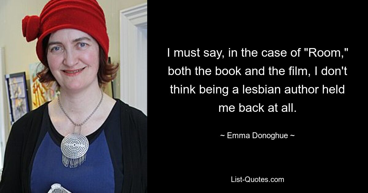 I must say, in the case of "Room," both the book and the film, I don't think being a lesbian author held me back at all. — © Emma Donoghue