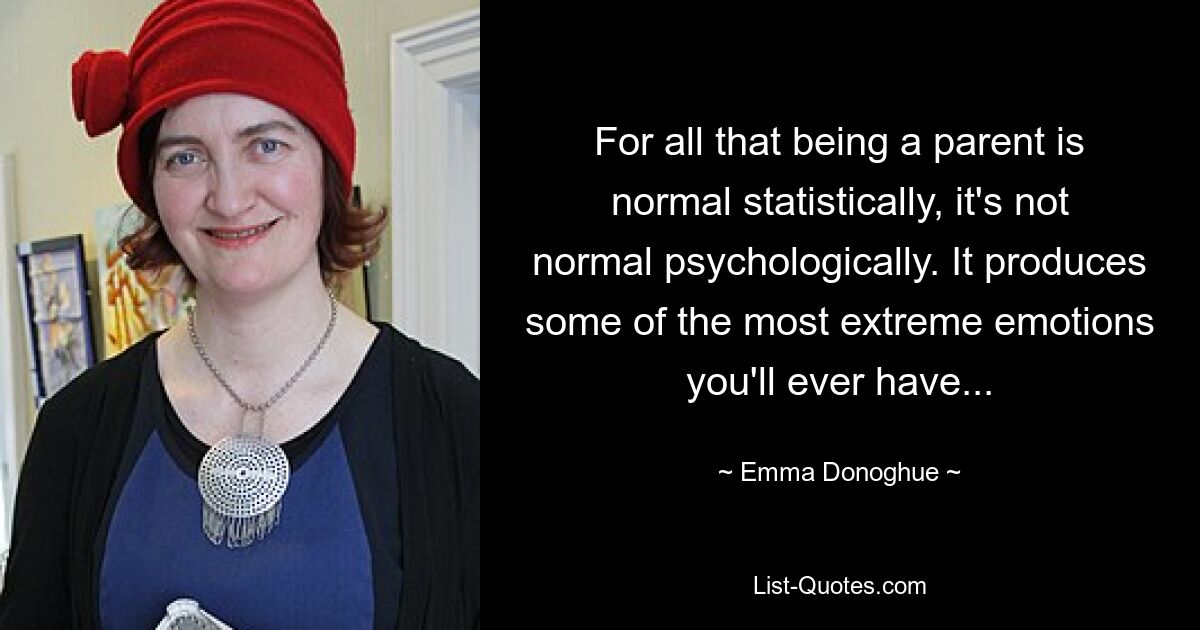 For all that being a parent is normal statistically, it's not normal psychologically. It produces some of the most extreme emotions you'll ever have... — © Emma Donoghue