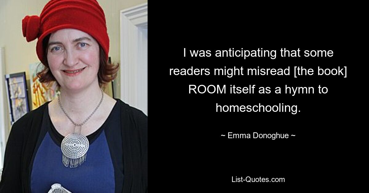 I was anticipating that some readers might misread [the book] ROOM itself as a hymn to homeschooling. — © Emma Donoghue