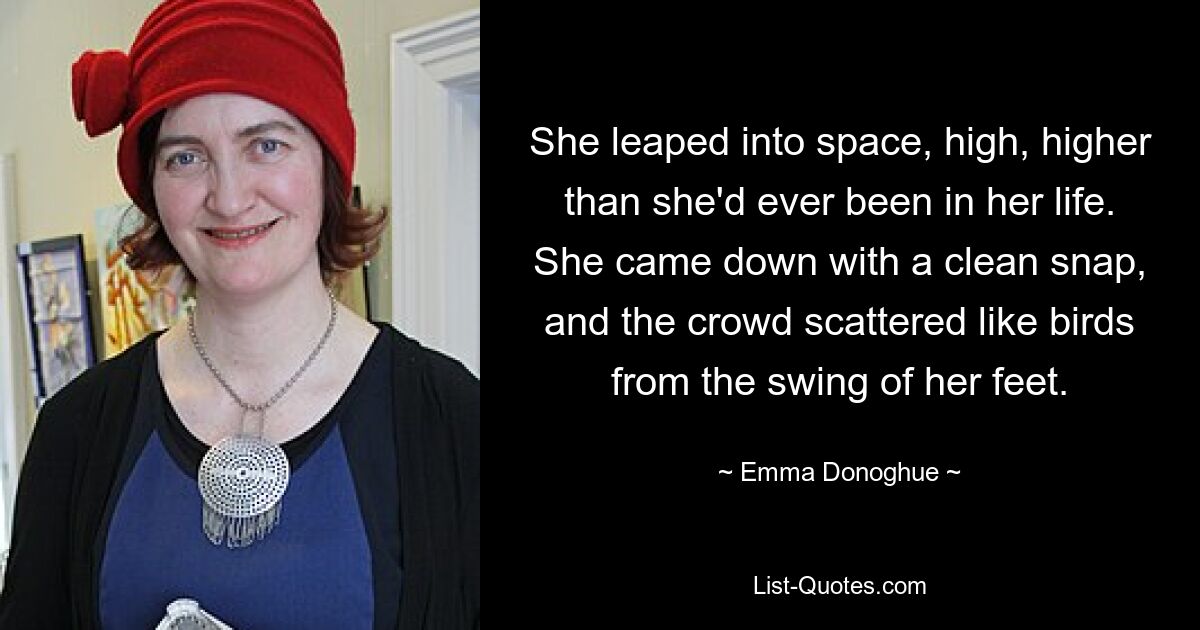 She leaped into space, high, higher than she'd ever been in her life. She came down with a clean snap, and the crowd scattered like birds from the swing of her feet. — © Emma Donoghue