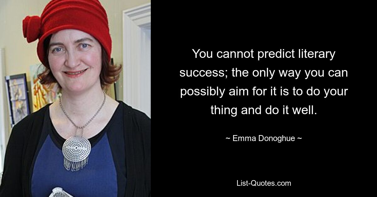 You cannot predict literary success; the only way you can possibly aim for it is to do your thing and do it well. — © Emma Donoghue