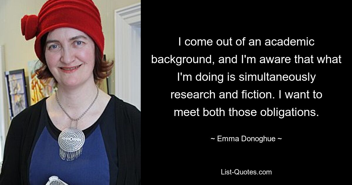 Ich habe einen akademischen Hintergrund und bin mir bewusst, dass das, was ich mache, gleichzeitig Recherche und Fiktion ist. Ich möchte diesen beiden Verpflichtungen nachkommen. — © Emma Donoghue