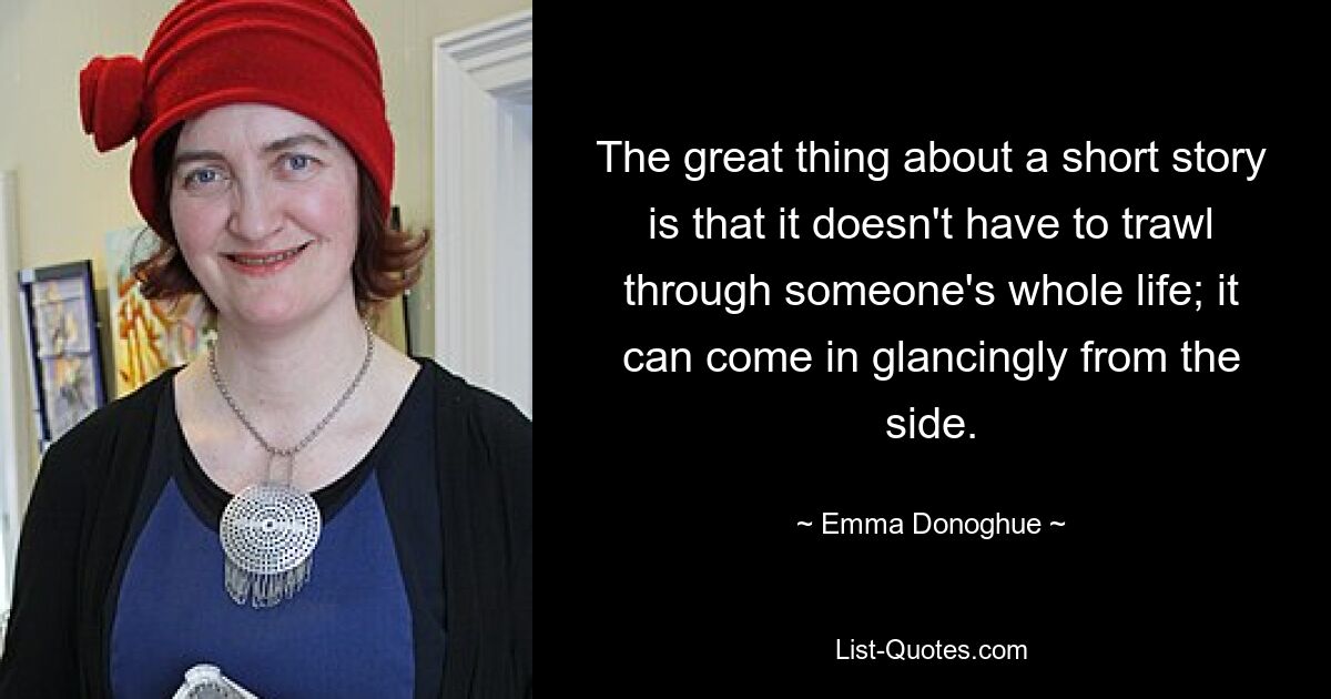 The great thing about a short story is that it doesn't have to trawl through someone's whole life; it can come in glancingly from the side. — © Emma Donoghue