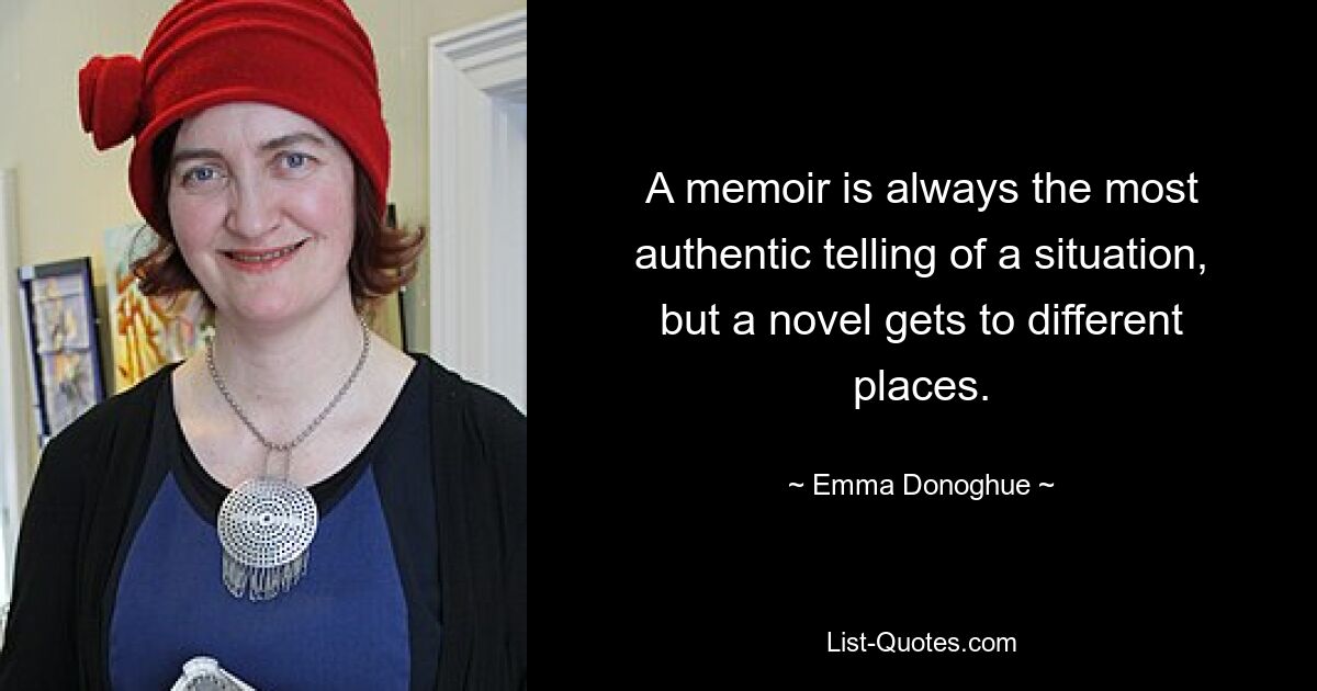 A memoir is always the most authentic telling of a situation, but a novel gets to different places. — © Emma Donoghue