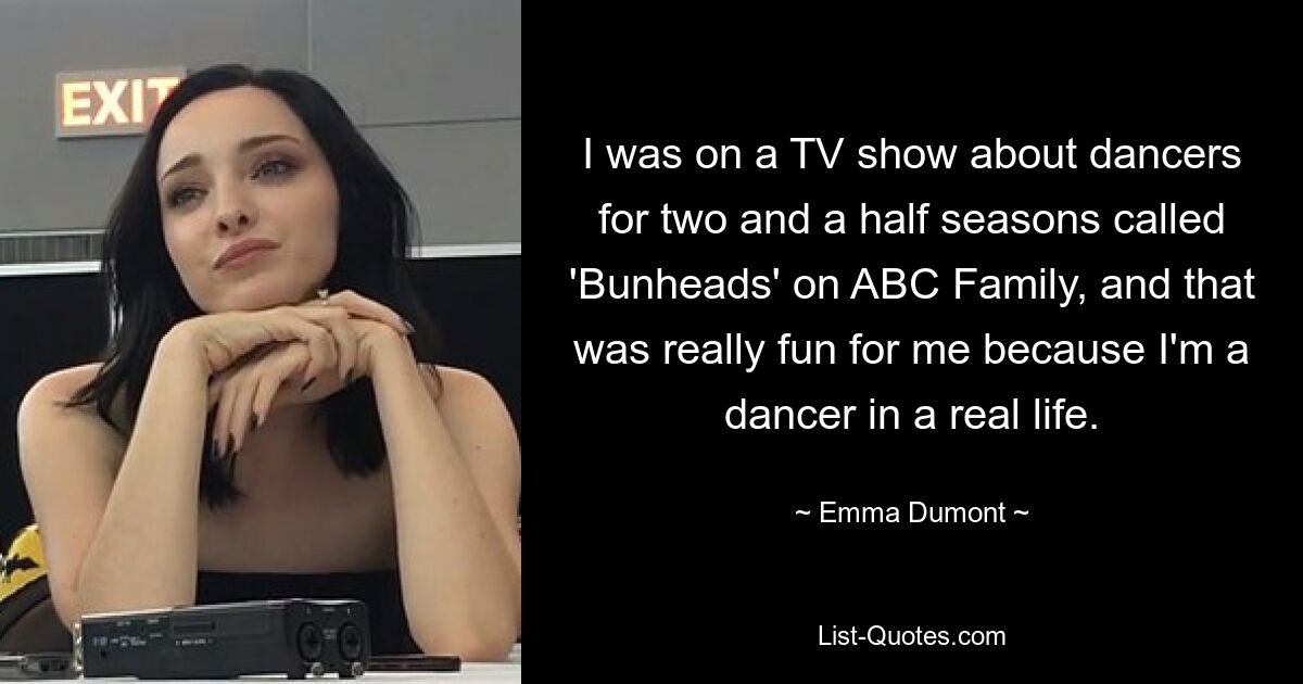 I was on a TV show about dancers for two and a half seasons called 'Bunheads' on ABC Family, and that was really fun for me because I'm a dancer in a real life. — © Emma Dumont