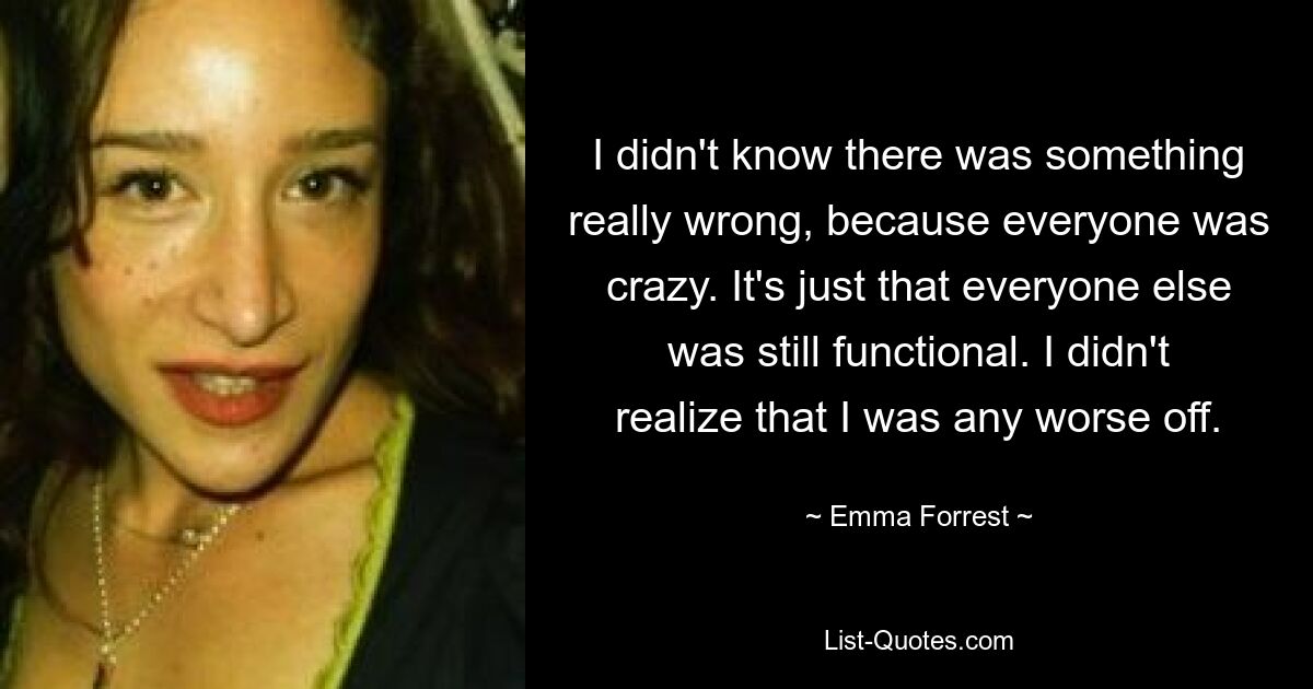 I didn't know there was something really wrong, because everyone was crazy. It's just that everyone else was still functional. I didn't realize that I was any worse off. — © Emma Forrest