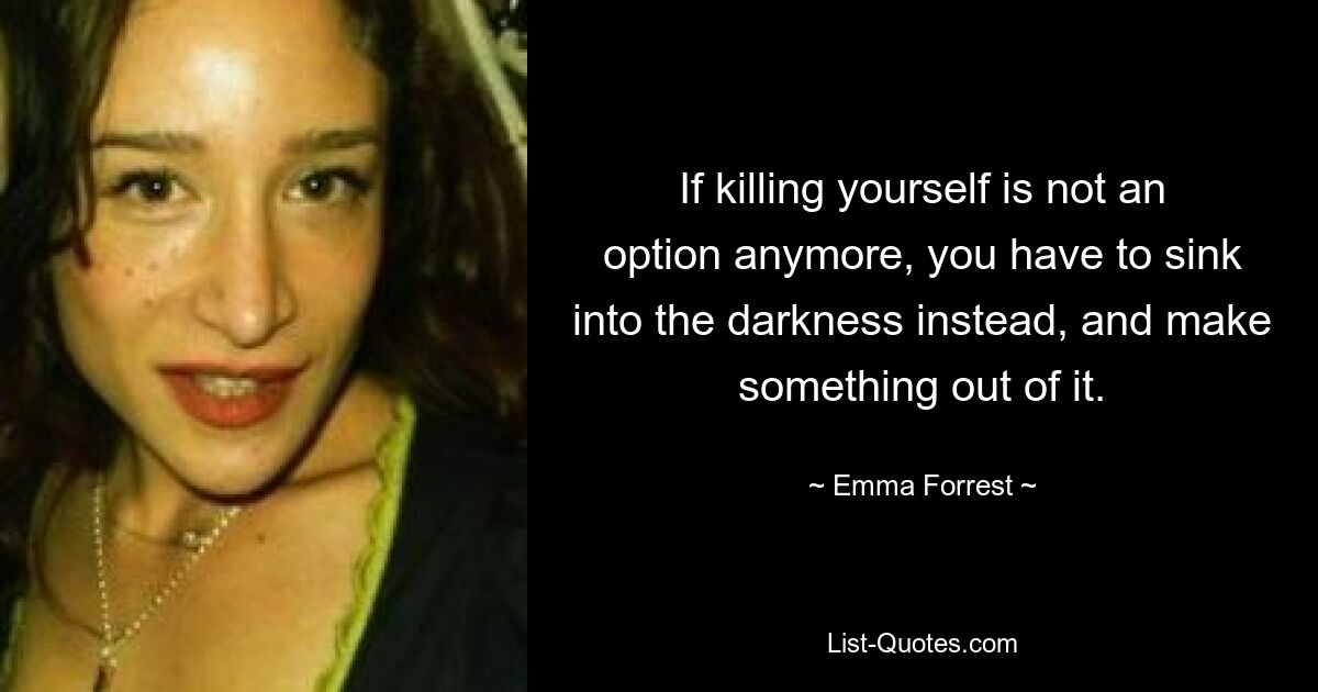 If killing yourself is not an option anymore, you have to sink into the darkness instead, and make something out of it. — © Emma Forrest