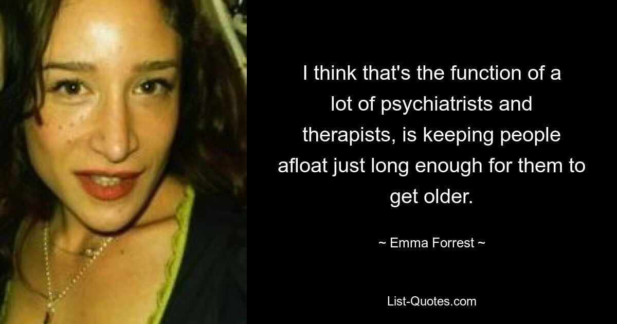 I think that's the function of a lot of psychiatrists and therapists, is keeping people afloat just long enough for them to get older. — © Emma Forrest