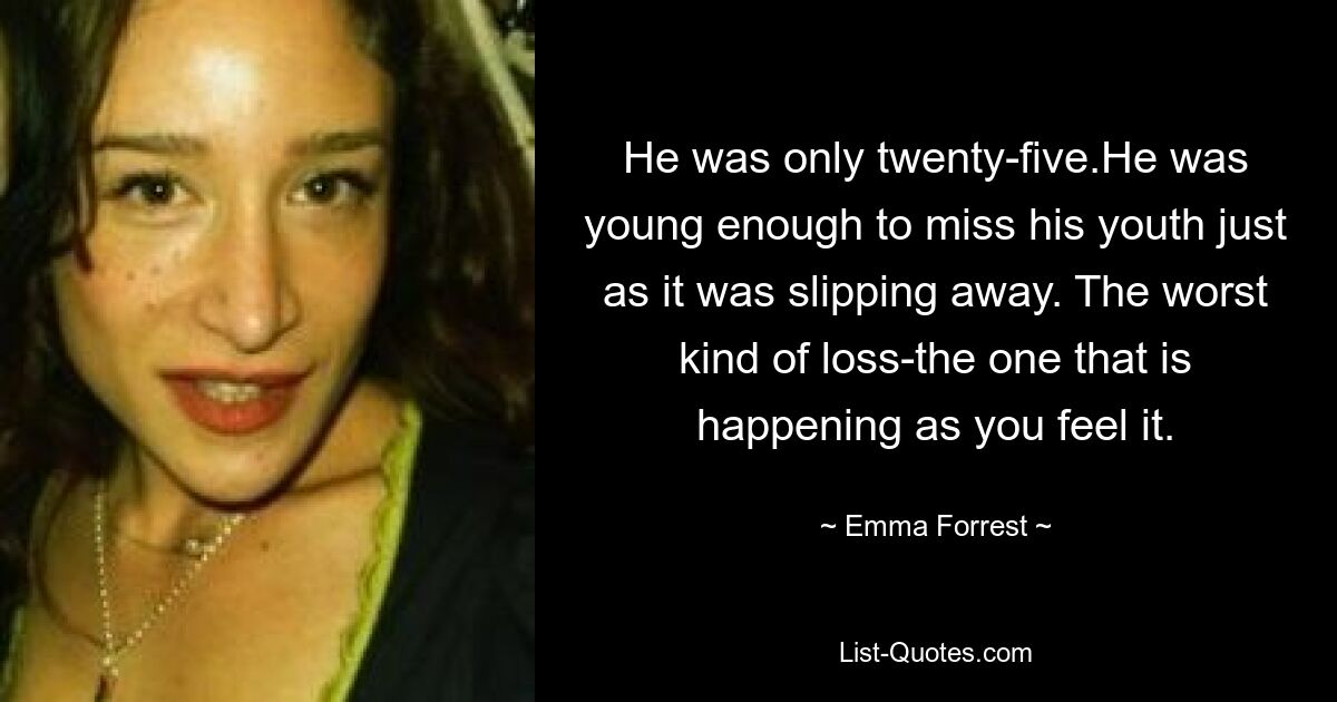 He was only twenty-five.He was young enough to miss his youth just as it was slipping away. The worst kind of loss-the one that is happening as you feel it. — © Emma Forrest