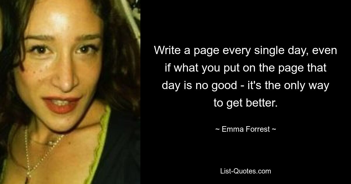 Write a page every single day, even if what you put on the page that day is no good - it's the only way to get better. — © Emma Forrest