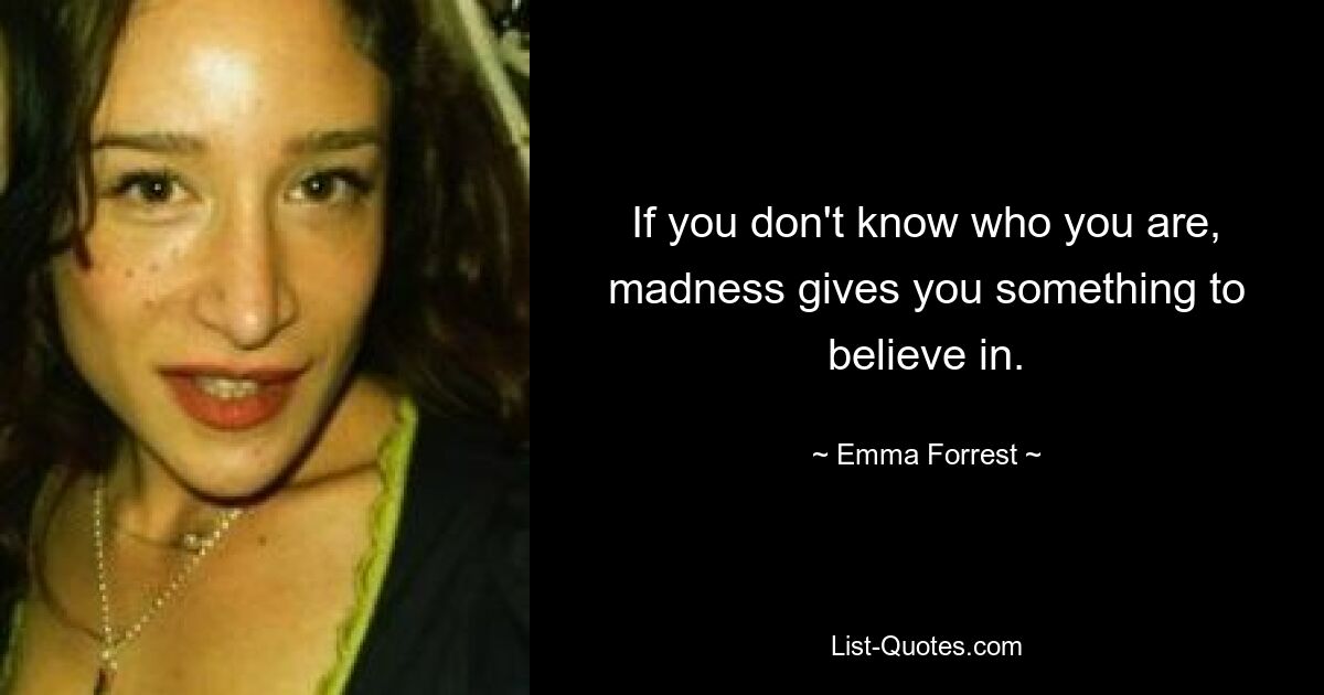 If you don't know who you are, madness gives you something to believe in. — © Emma Forrest