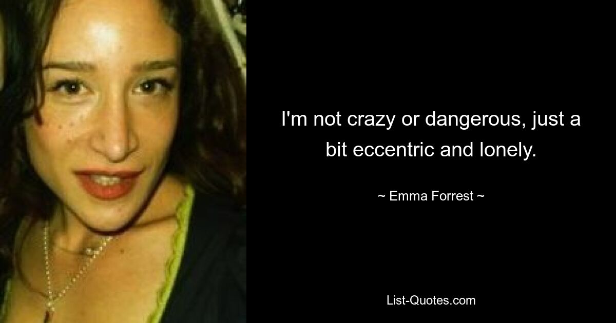 I'm not crazy or dangerous, just a bit eccentric and lonely. — © Emma Forrest