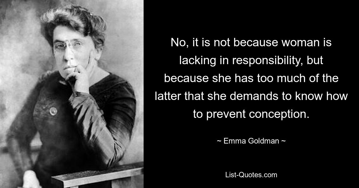 No, it is not because woman is lacking in responsibility, but because she has too much of the latter that she demands to know how to prevent conception. — © Emma Goldman