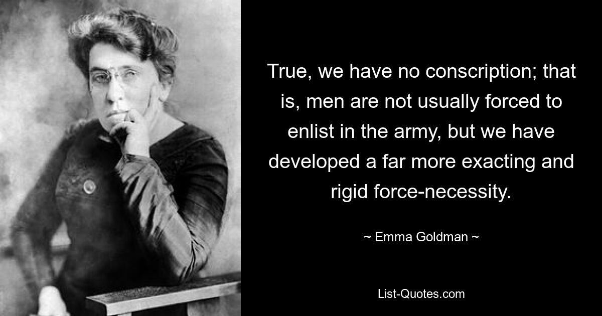 True, we have no conscription; that is, men are not usually forced to enlist in the army, but we have developed a far more exacting and rigid force-necessity. — © Emma Goldman