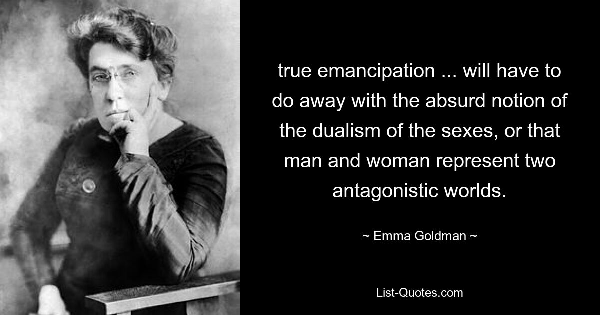 true emancipation ... will have to do away with the absurd notion of the dualism of the sexes, or that man and woman represent two antagonistic worlds. — © Emma Goldman