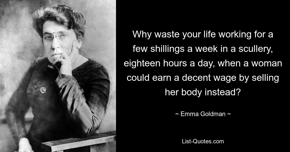 Why waste your life working for a few shillings a week in a scullery, eighteen hours a day, when a woman could earn a decent wage by selling her body instead? — © Emma Goldman