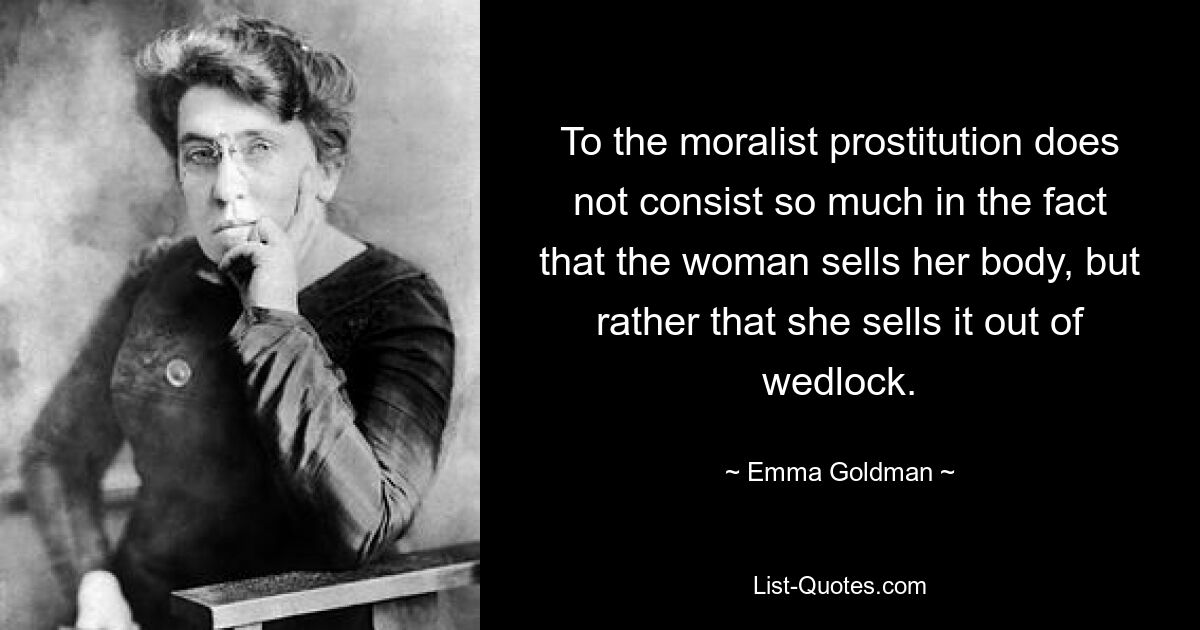 To the moralist prostitution does not consist so much in the fact that the woman sells her body, but rather that she sells it out of wedlock. — © Emma Goldman