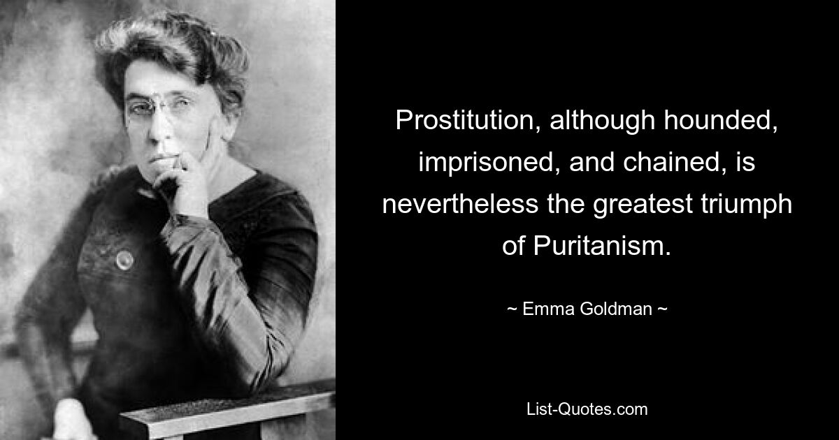 Prostitution, although hounded, imprisoned, and chained, is nevertheless the greatest triumph of Puritanism. — © Emma Goldman