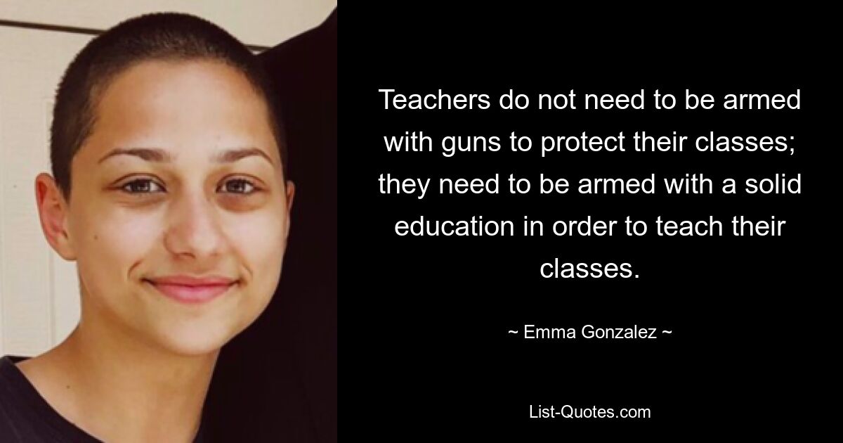 Teachers do not need to be armed with guns to protect their classes; they need to be armed with a solid education in order to teach their classes. — © Emma Gonzalez