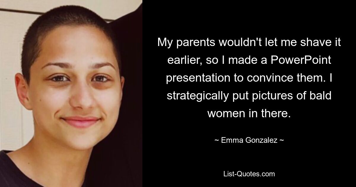 My parents wouldn't let me shave it earlier, so I made a PowerPoint presentation to convince them. I strategically put pictures of bald women in there. — © Emma Gonzalez