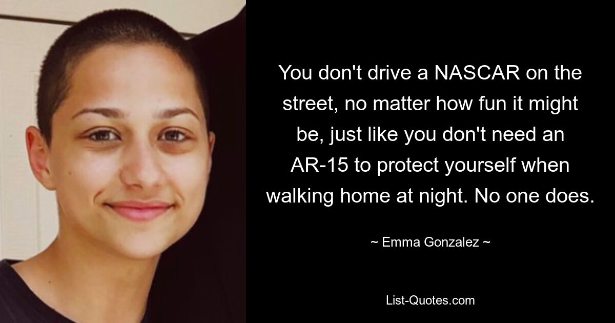 You don't drive a NASCAR on the street, no matter how fun it might be, just like you don't need an AR-15 to protect yourself when walking home at night. No one does. — © Emma Gonzalez