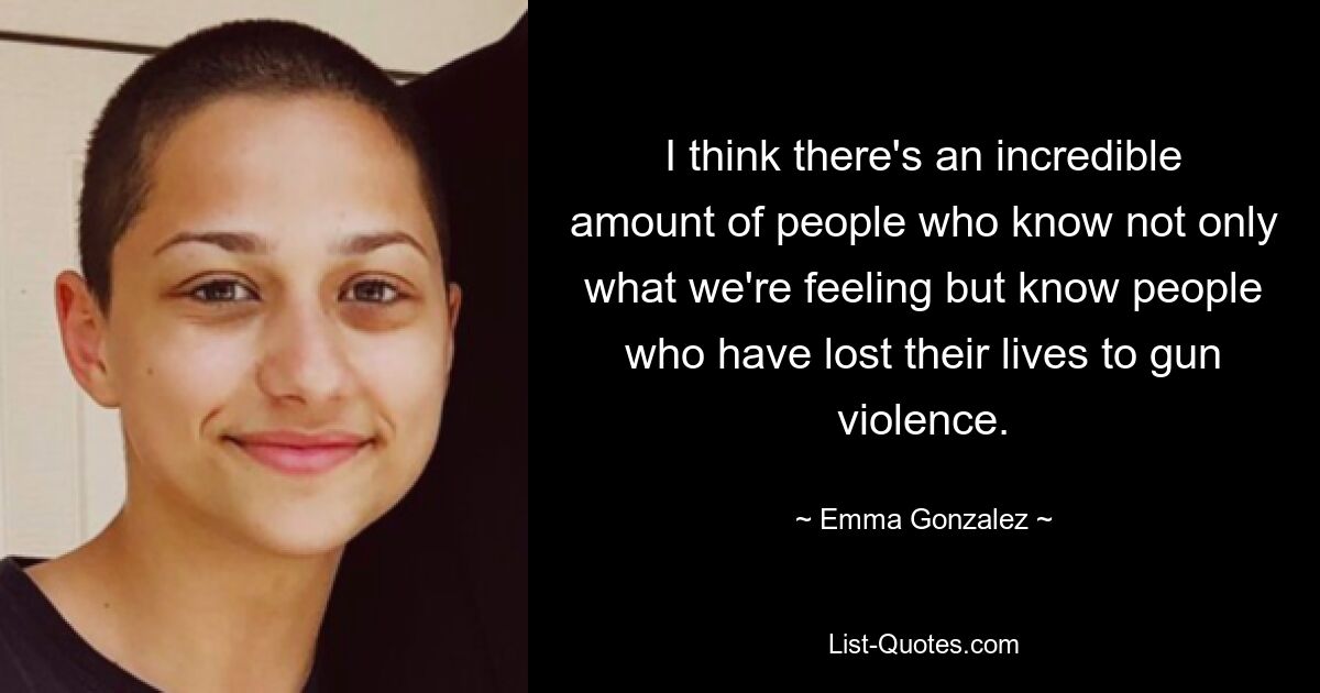 I think there's an incredible amount of people who know not only what we're feeling but know people who have lost their lives to gun violence. — © Emma Gonzalez