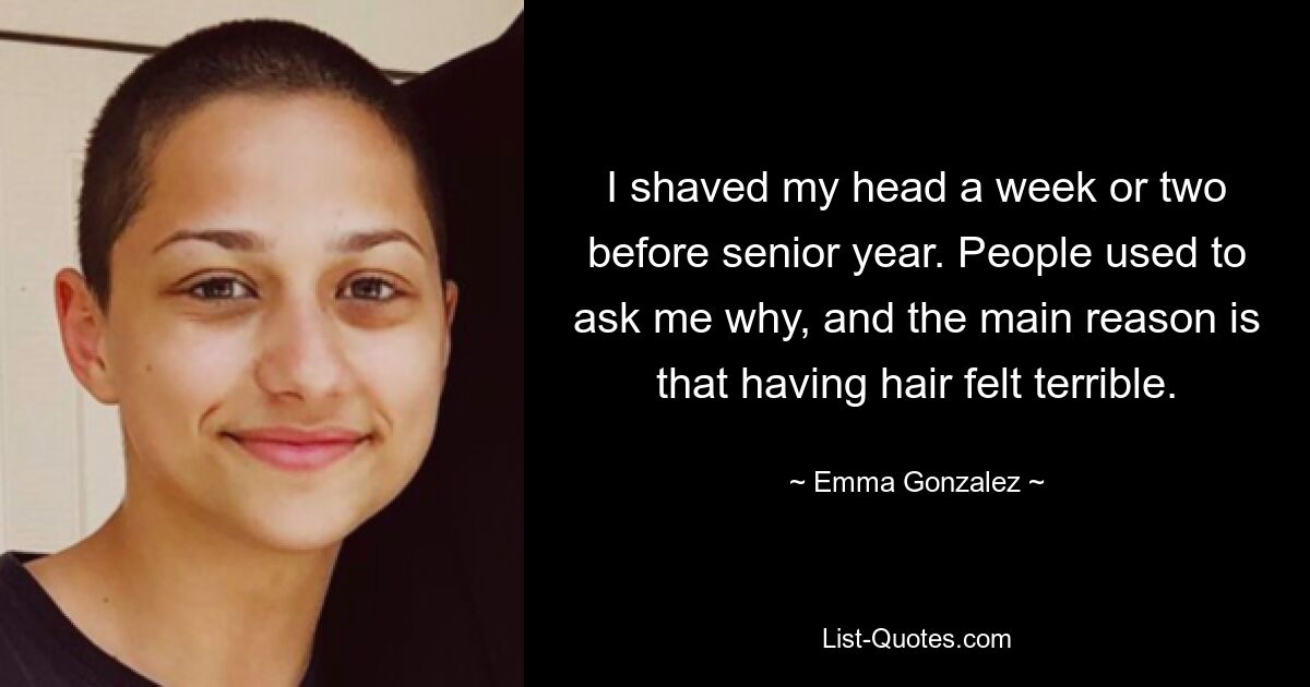 I shaved my head a week or two before senior year. People used to ask me why, and the main reason is that having hair felt terrible. — © Emma Gonzalez