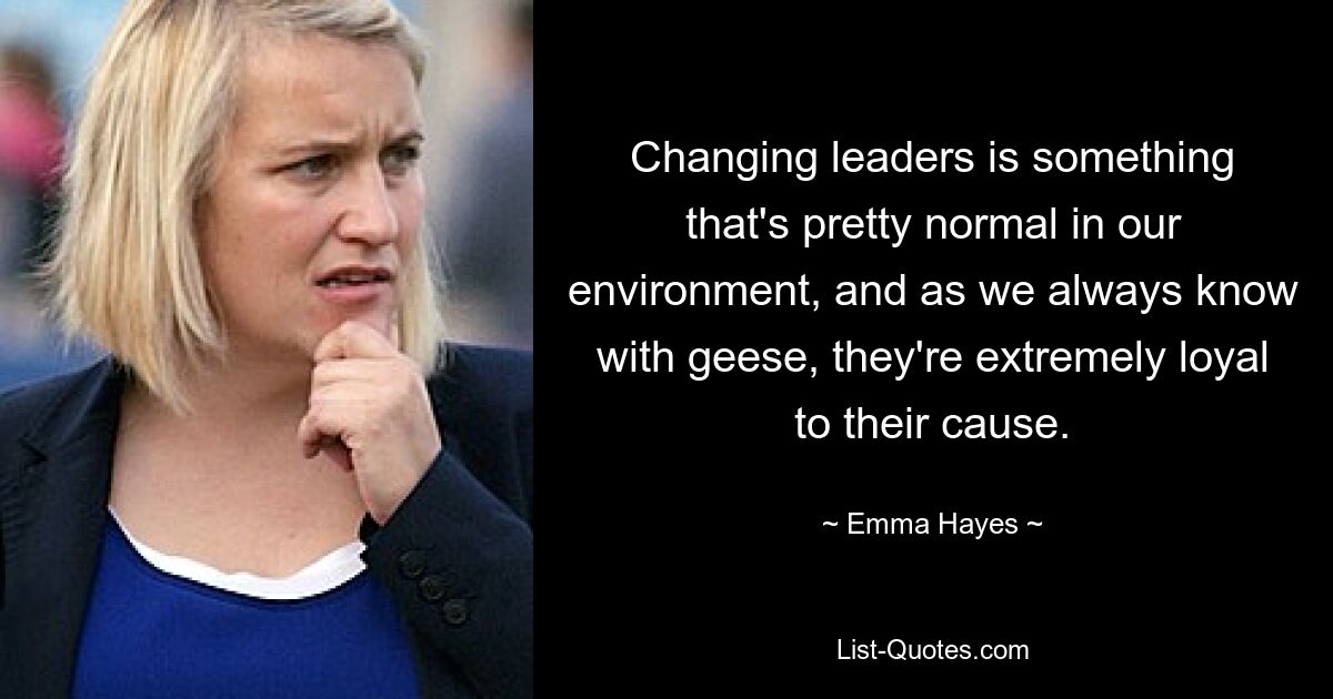 Changing leaders is something that's pretty normal in our environment, and as we always know with geese, they're extremely loyal to their cause. — © Emma Hayes