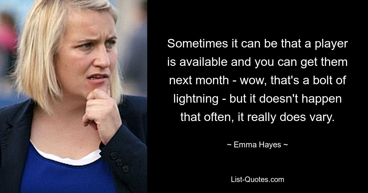 Sometimes it can be that a player is available and you can get them next month - wow, that's a bolt of lightning - but it doesn't happen that often, it really does vary. — © Emma Hayes