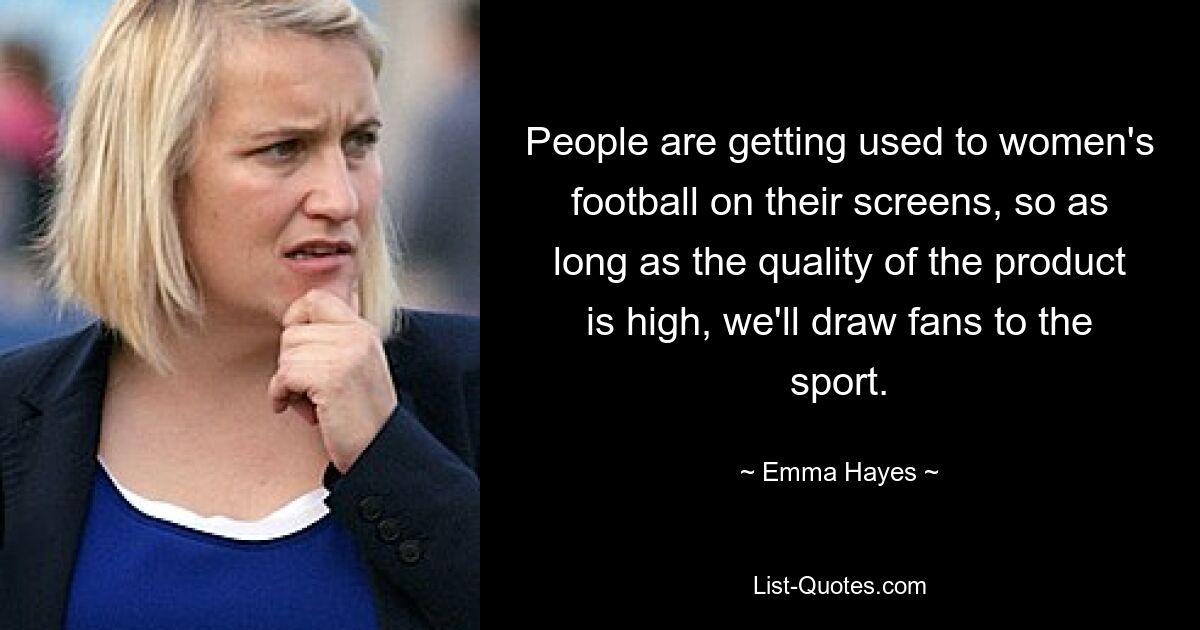 People are getting used to women's football on their screens, so as long as the quality of the product is high, we'll draw fans to the sport. — © Emma Hayes