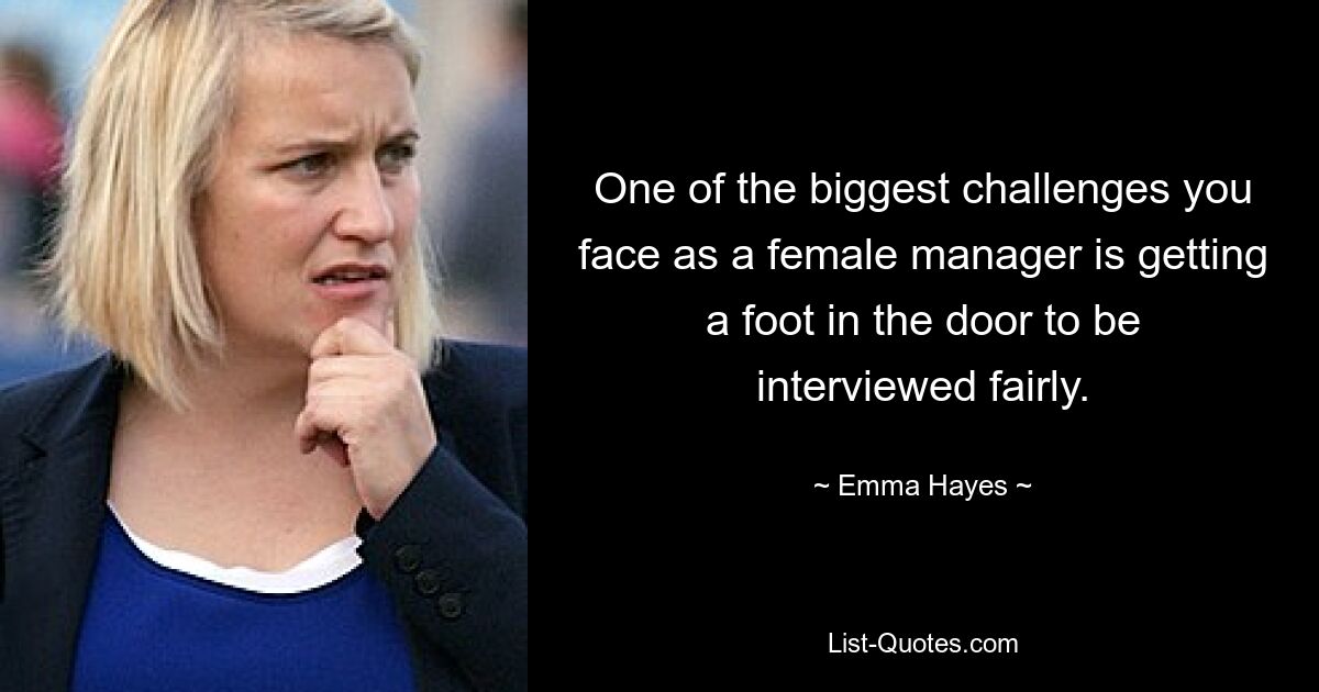 One of the biggest challenges you face as a female manager is getting a foot in the door to be interviewed fairly. — © Emma Hayes