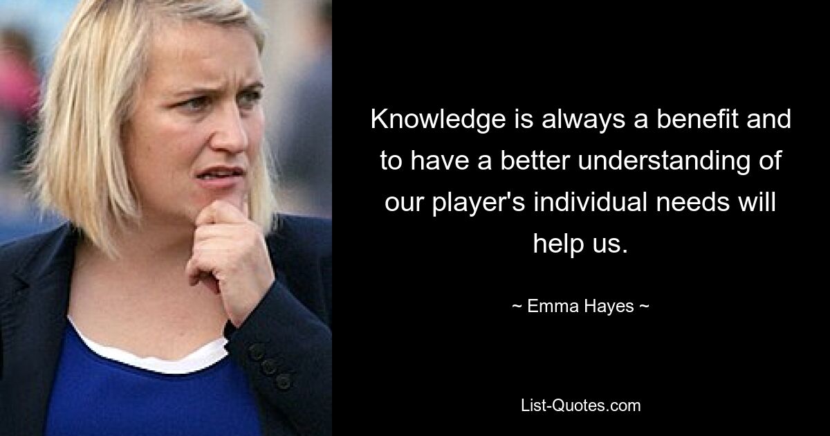 Knowledge is always a benefit and to have a better understanding of our player's individual needs will help us. — © Emma Hayes