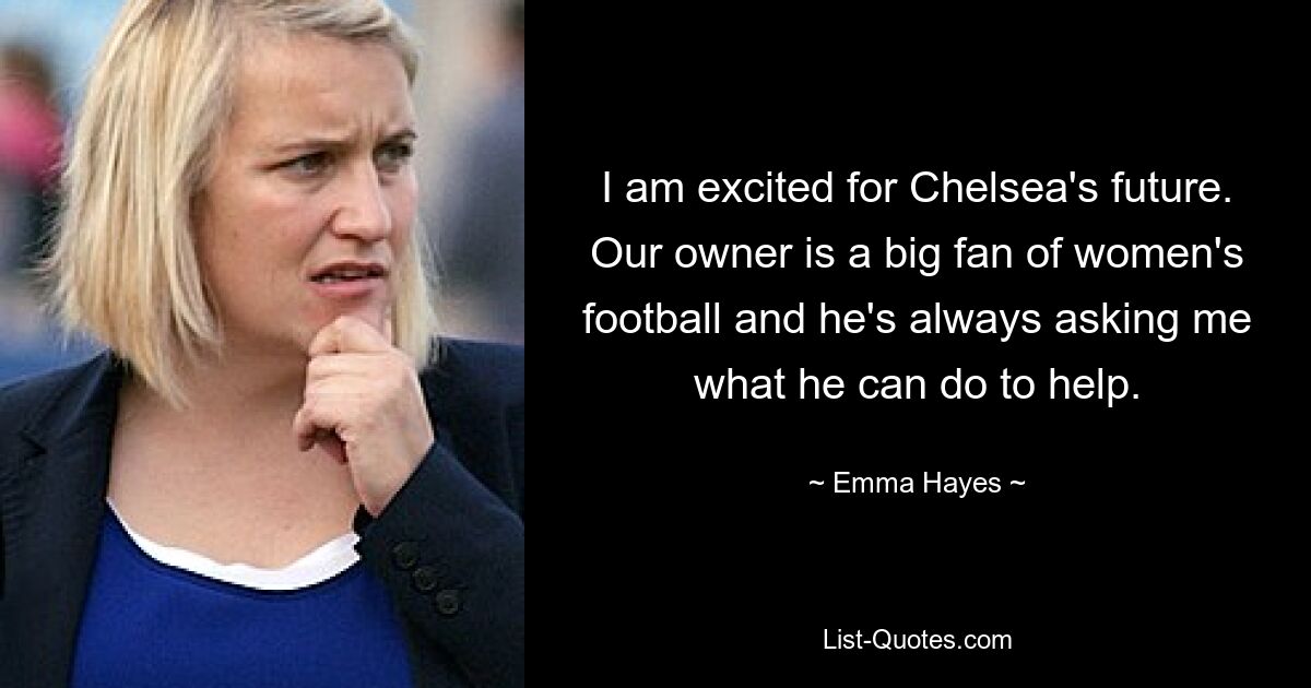 I am excited for Chelsea's future. Our owner is a big fan of women's football and he's always asking me what he can do to help. — © Emma Hayes