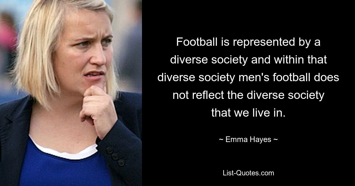 Football is represented by a diverse society and within that diverse society men's football does not reflect the diverse society that we live in. — © Emma Hayes