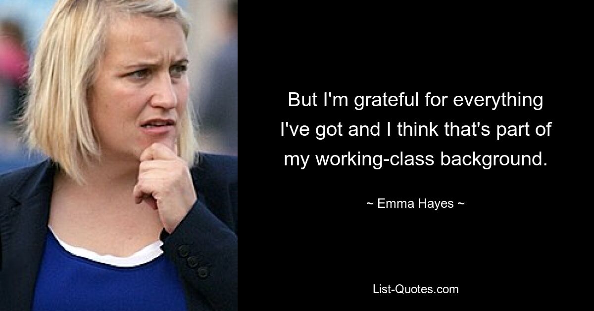 But I'm grateful for everything I've got and I think that's part of my working-class background. — © Emma Hayes