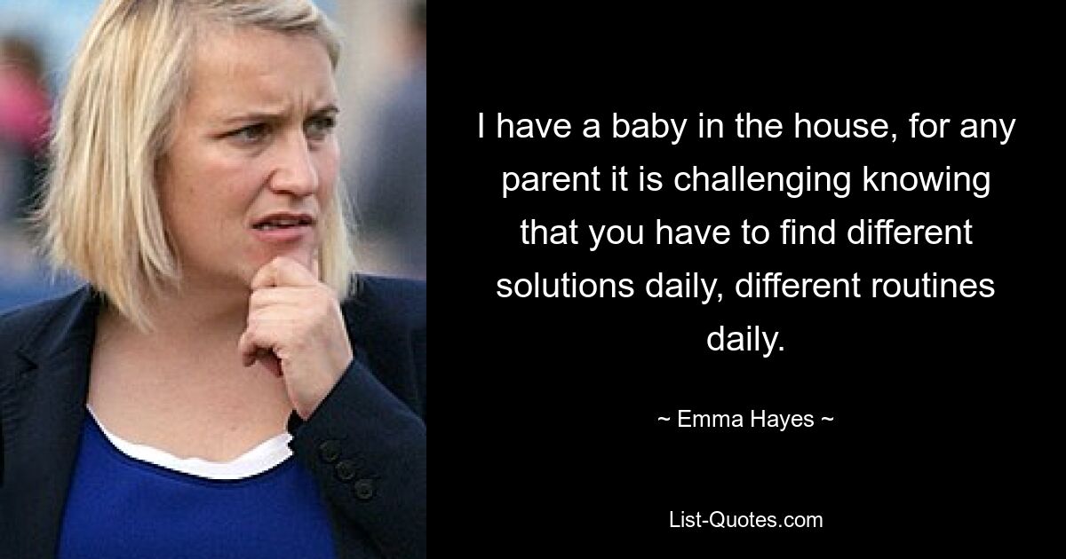 I have a baby in the house, for any parent it is challenging knowing that you have to find different solutions daily, different routines daily. — © Emma Hayes