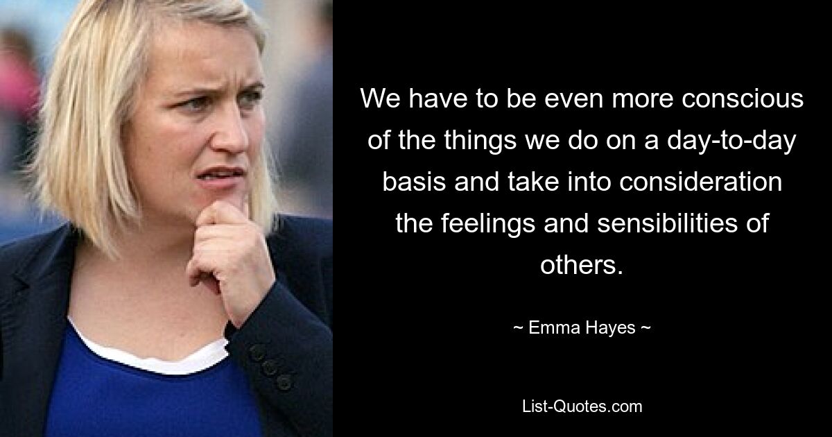 We have to be even more conscious of the things we do on a day-to-day basis and take into consideration the feelings and sensibilities of others. — © Emma Hayes