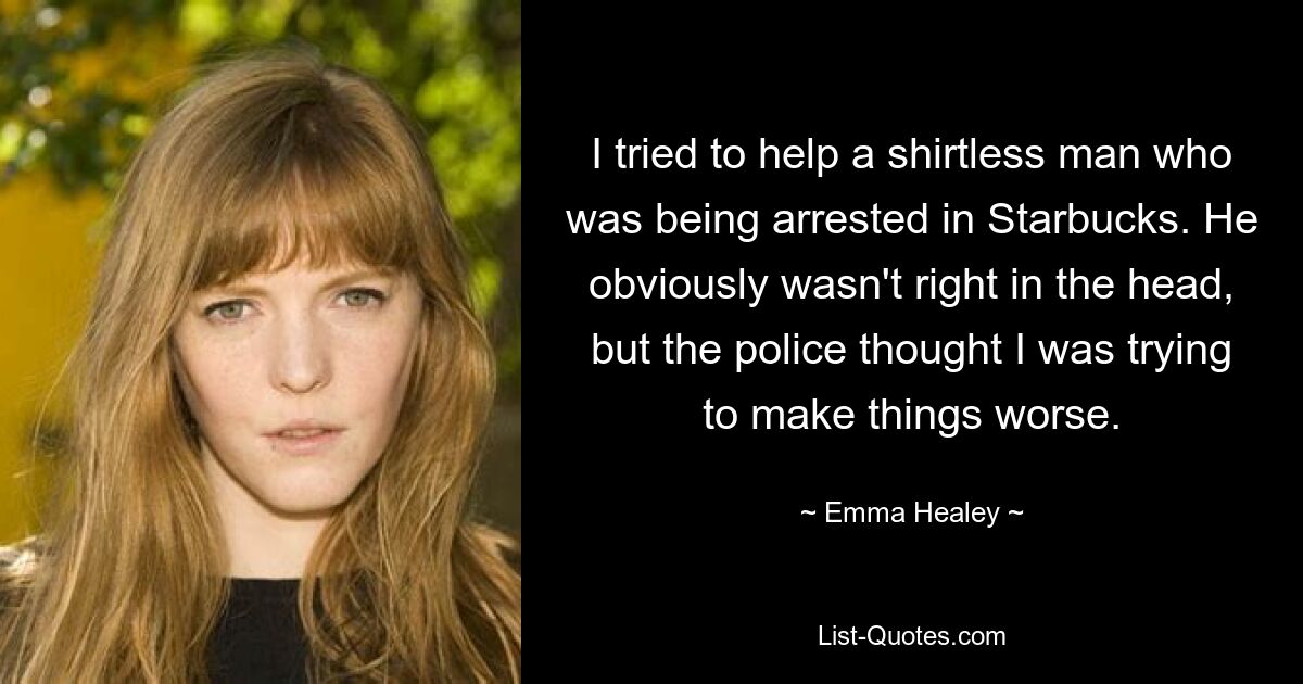 I tried to help a shirtless man who was being arrested in Starbucks. He obviously wasn't right in the head, but the police thought I was trying to make things worse. — © Emma Healey