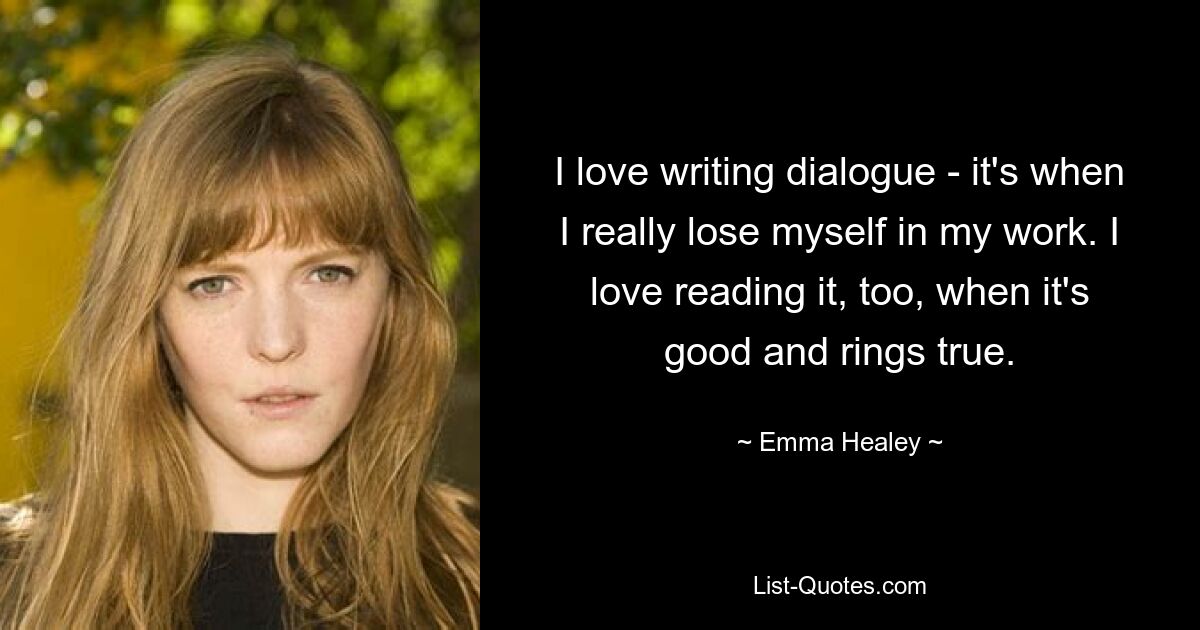 I love writing dialogue - it's when I really lose myself in my work. I love reading it, too, when it's good and rings true. — © Emma Healey