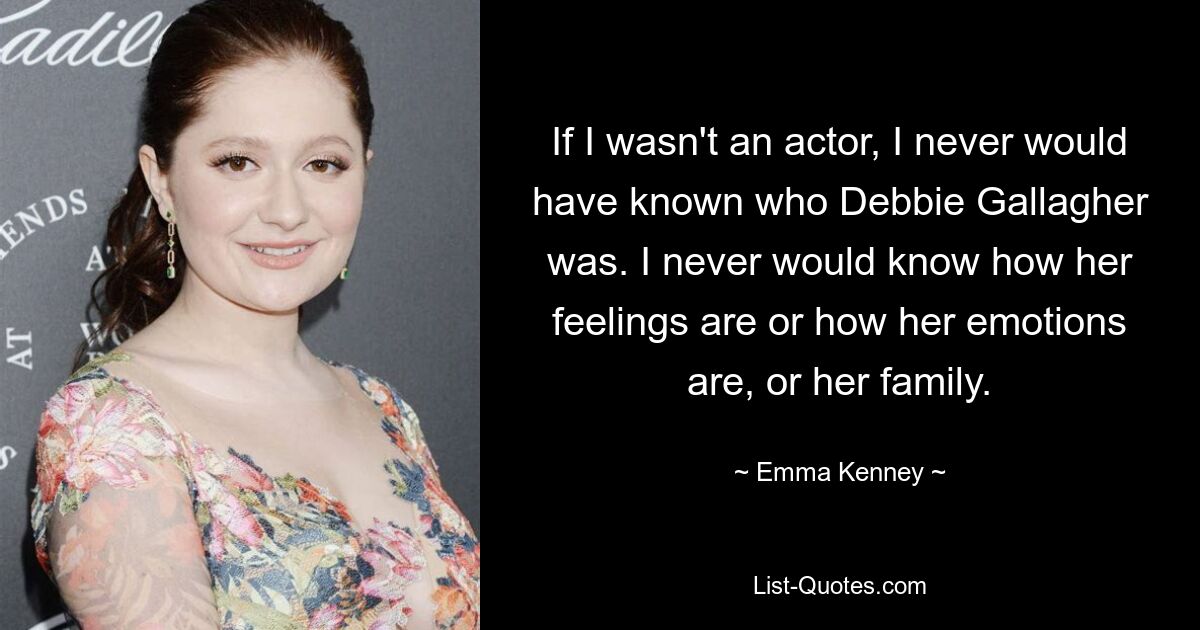 If I wasn't an actor, I never would have known who Debbie Gallagher was. I never would know how her feelings are or how her emotions are, or her family. — © Emma Kenney