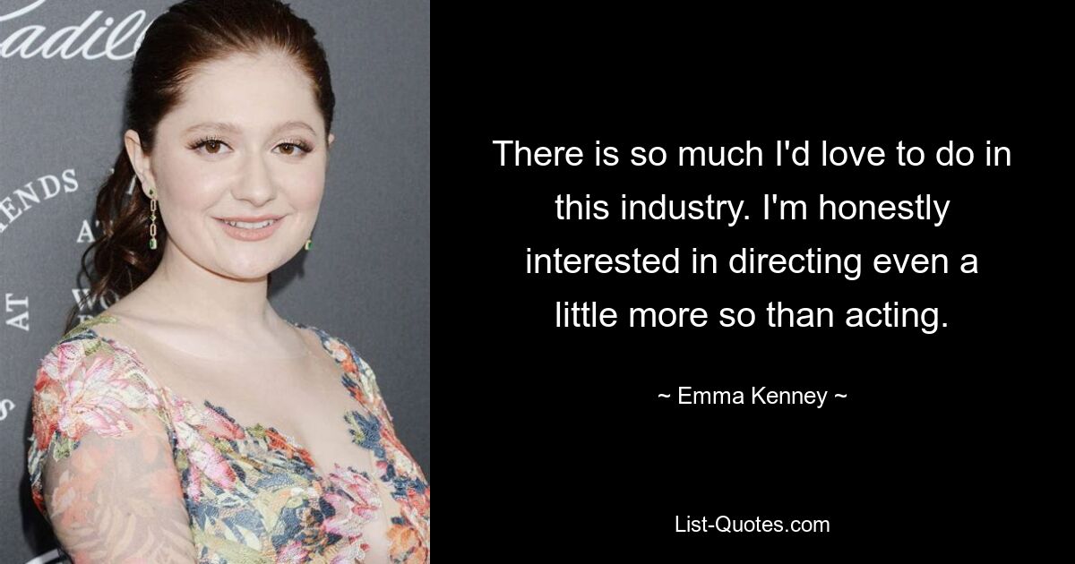 There is so much I'd love to do in this industry. I'm honestly interested in directing even a little more so than acting. — © Emma Kenney