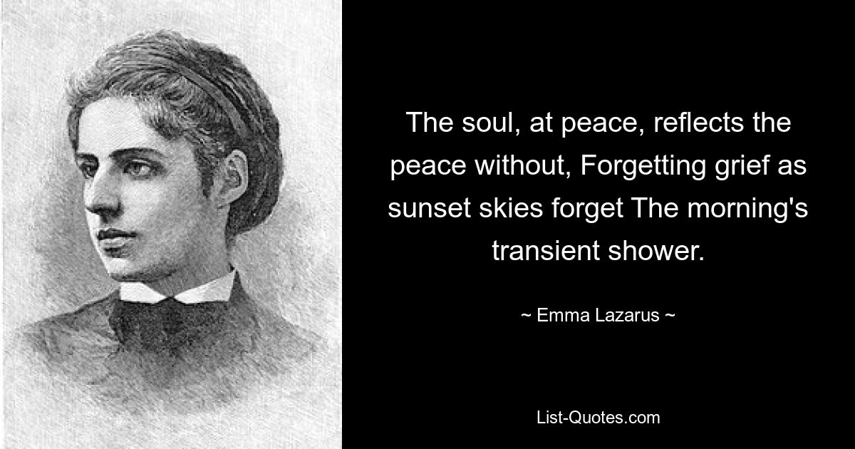 The soul, at peace, reflects the peace without, Forgetting grief as sunset skies forget The morning's transient shower. — © Emma Lazarus