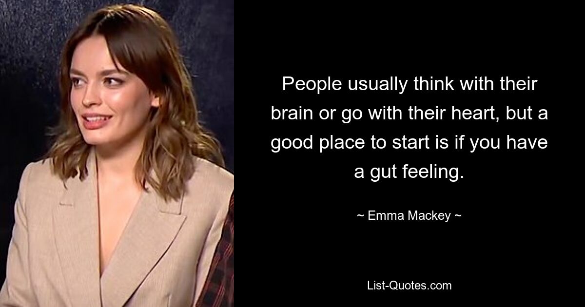 People usually think with their brain or go with their heart, but a good place to start is if you have a gut feeling. — © Emma Mackey